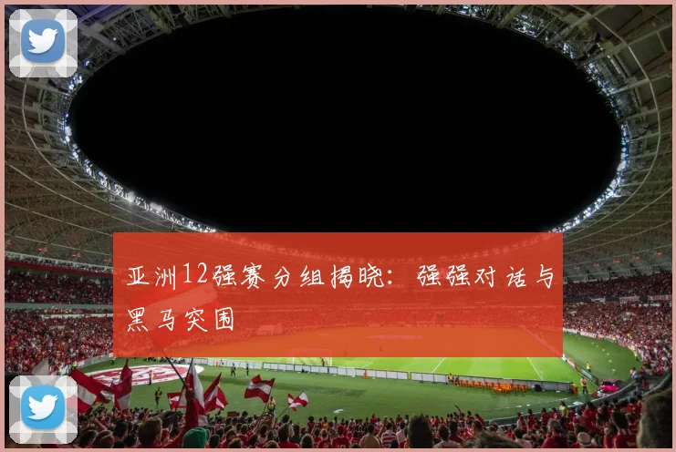 亚洲12强赛分组揭晓：强强对话与黑马突围