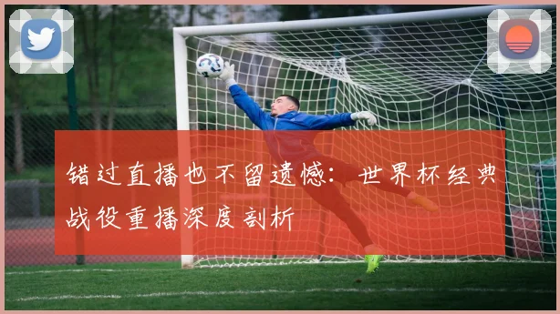 错过直播也不留遗憾：世界杯经典战役重播深度剖析