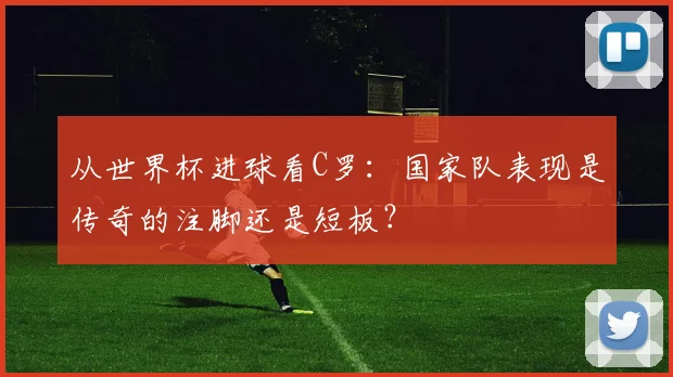 从世界杯进球看C罗：国家队表现是传奇的注脚还是短板？